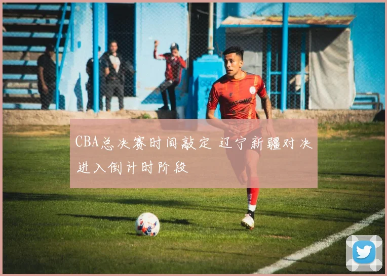 CBA总决赛时间敲定 辽宁新疆对决进入倒计时阶段