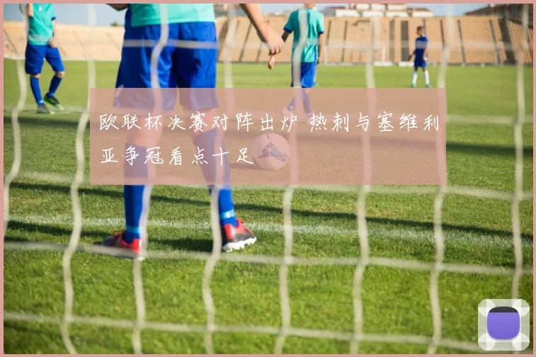 欧联杯决赛对阵出炉 热刺与塞维利亚争冠看点十足