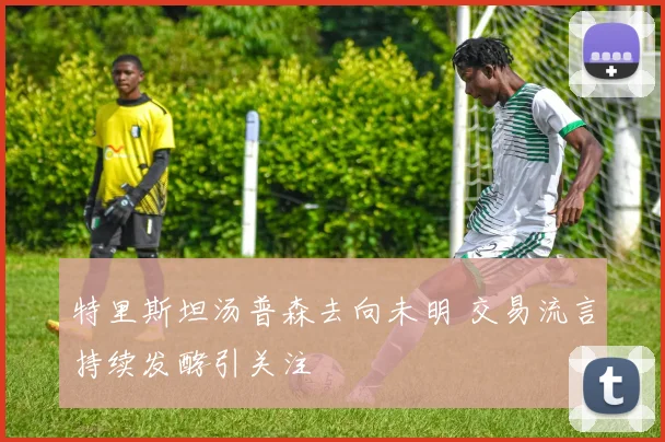特里斯坦汤普森去向未明 交易流言持续发酵引关注