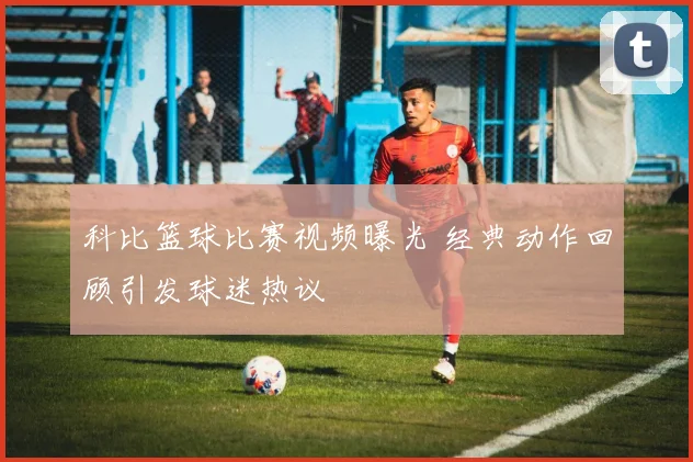 科比篮球比赛视频曝光 经典动作回顾引发球迷热议