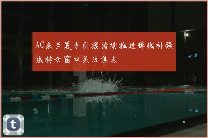 AC米兰夏季引援持续推进锋线补强成转会窗口关注焦点