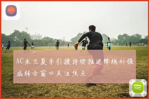 AC米兰夏季引援持续推进锋线补强成转会窗口关注焦点