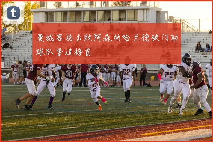 曼城客场击败阿森纳哈兰德破门助球队紧追榜首