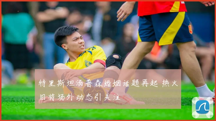 特里斯坦汤普森婚姻话题再起 热火旧将场外动态引关注