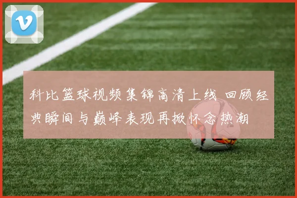 科比篮球视频集锦高清上线 回顾经典瞬间与巅峰表现再掀怀念热潮
