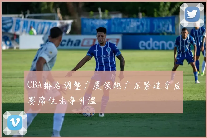 CBA排名调整广厦领跑广东紧追季后赛席位竞争升温