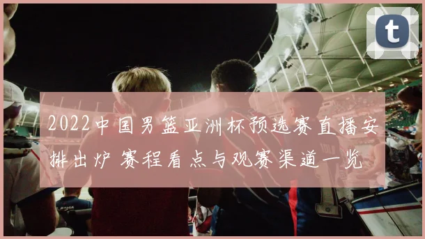 2022中国男篮亚洲杯预选赛直播安排出炉 赛程看点与观赛渠道一览