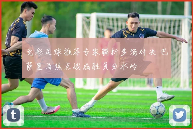 竞彩足球推荐专家解析多场对决 巴萨皇马焦点战成胜负分水岭