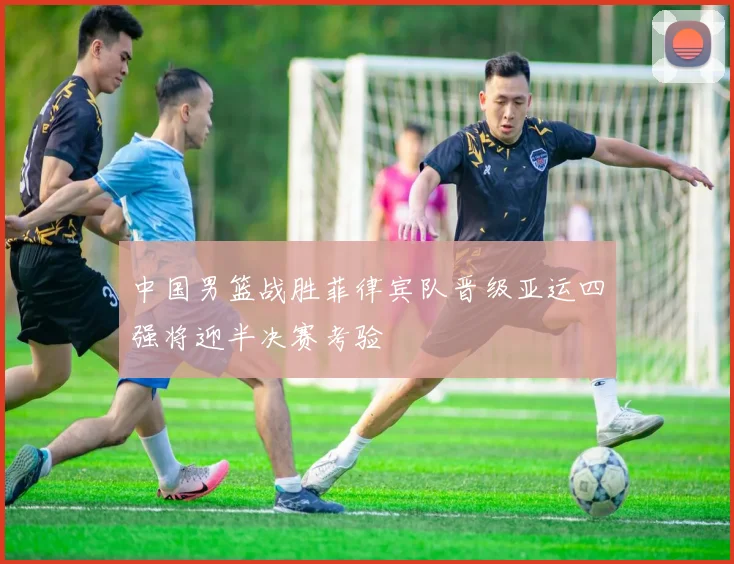 中国男篮战胜菲律宾队晋级亚运四强将迎半决赛考验