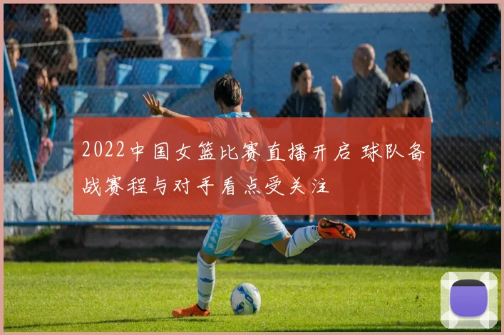 2022中国女篮比赛直播开启 球队备战赛程与对手看点受关注