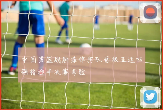 中国男篮战胜菲律宾队晋级亚运四强将迎半决赛考验