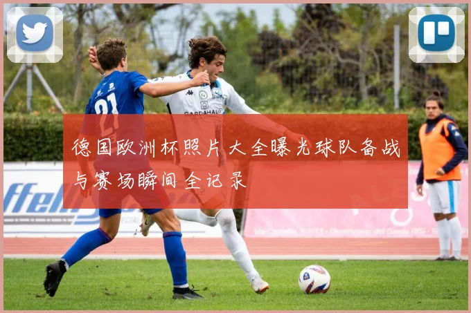 德国欧洲杯照片大全曝光球队备战与赛场瞬间全记录
