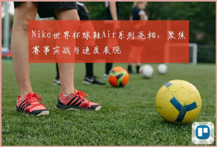 Nike世界杯球鞋Air系列亮相，聚焦赛事实战与速度表现