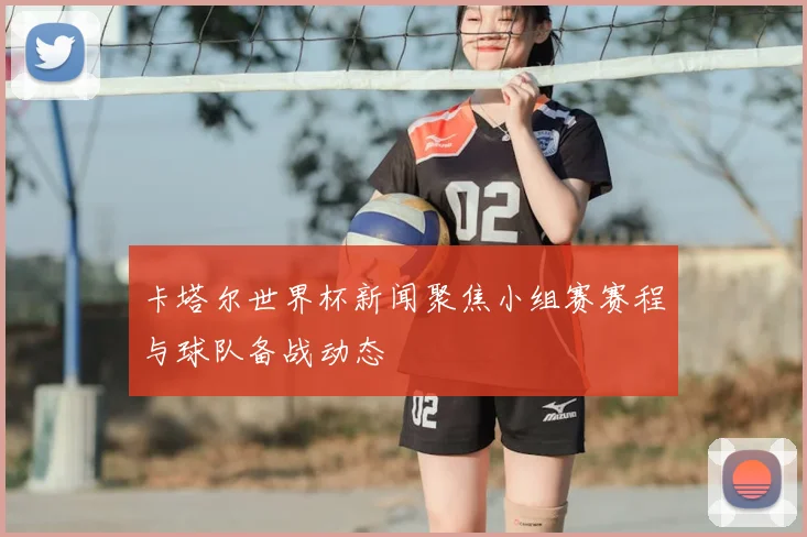 卡塔尔世界杯新闻聚焦小组赛赛程与球队备战动态
