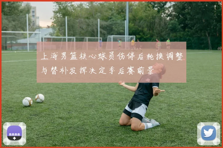 上海男篮核心球员伤停后轮换调整与替补发挥决定季后赛前景